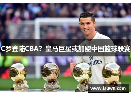 C罗登陆CBA？皇马巨星或加盟中国篮球联赛
